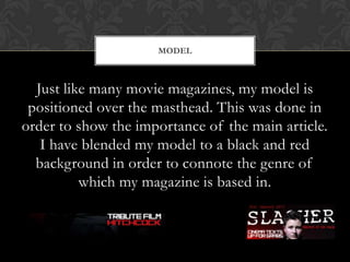 Just like many movie magazines, my model is
positioned over the masthead. This was done in
order to show the importance of the main article.
I have blended my model to a black and red
background in order to connote the genre of
which my magazine is based in.
MODEL
 