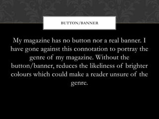 My magazine has no button nor a real banner. I
have gone against this connotation to portray the
genre of my magazine. Without the
button/banner, reduces the likeliness of brighter
colours which could make a reader unsure of the
genre.
BUTTON/BANNER
 