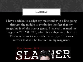 I have decided to design my masthead with a line going
through the middle to symbolise the fact that my
magazine is of the horror genre. I have also named my
magazine “SLASHER”, which is a subgenre to horror.
This is obvious to any reader what type of horror
movies that will be featured in my magazine.
MASTHEAD
 