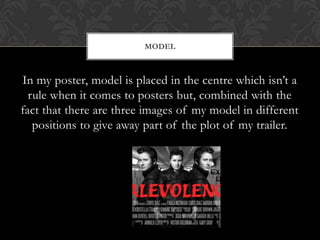 In my poster, model is placed in the centre which isn’t a
rule when it comes to posters but, combined with the
fact that there are three images of my model in different
positions to give away part of the plot of my trailer.
MODEL
 