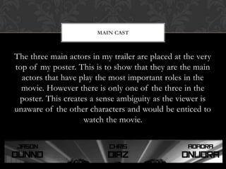 The three main actors in my trailer are placed at the very
top of my poster. This is to show that they are the main
actors that have play the most important roles in the
movie. However there is only one of the three in the
poster. This creates a sense ambiguity as the viewer is
unaware of the other characters and would be enticed to
watch the movie.
MAIN CAST
 
