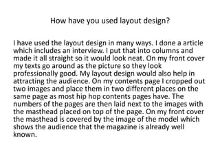 How have you used layout design?
I have used the layout design in many ways. I done a article
which includes an interview. I put that into columns and
made it all straight so it would look neat. On my front cover
my texts go around as the picture so they look
professionally good. My layout design would also help in
attracting the audience. On my contents page I cropped out
two images and place them in two different places on the
same page as most hip hop contents pages have. The
numbers of the pages are then laid next to the images with
the masthead placed on top of the page. On my front cover
the masthead is covered by the image of the model which
shows the audience that the magazine is already well
known.
 
