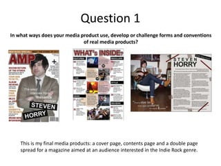 Question 1
In what ways does your media product use, develop or challenge forms and conventions
of real media products?
This is my final media products: a cover page, contents page and a double page
spread for a magazine aimed at an audience interested in the Indie Rock genre.
 