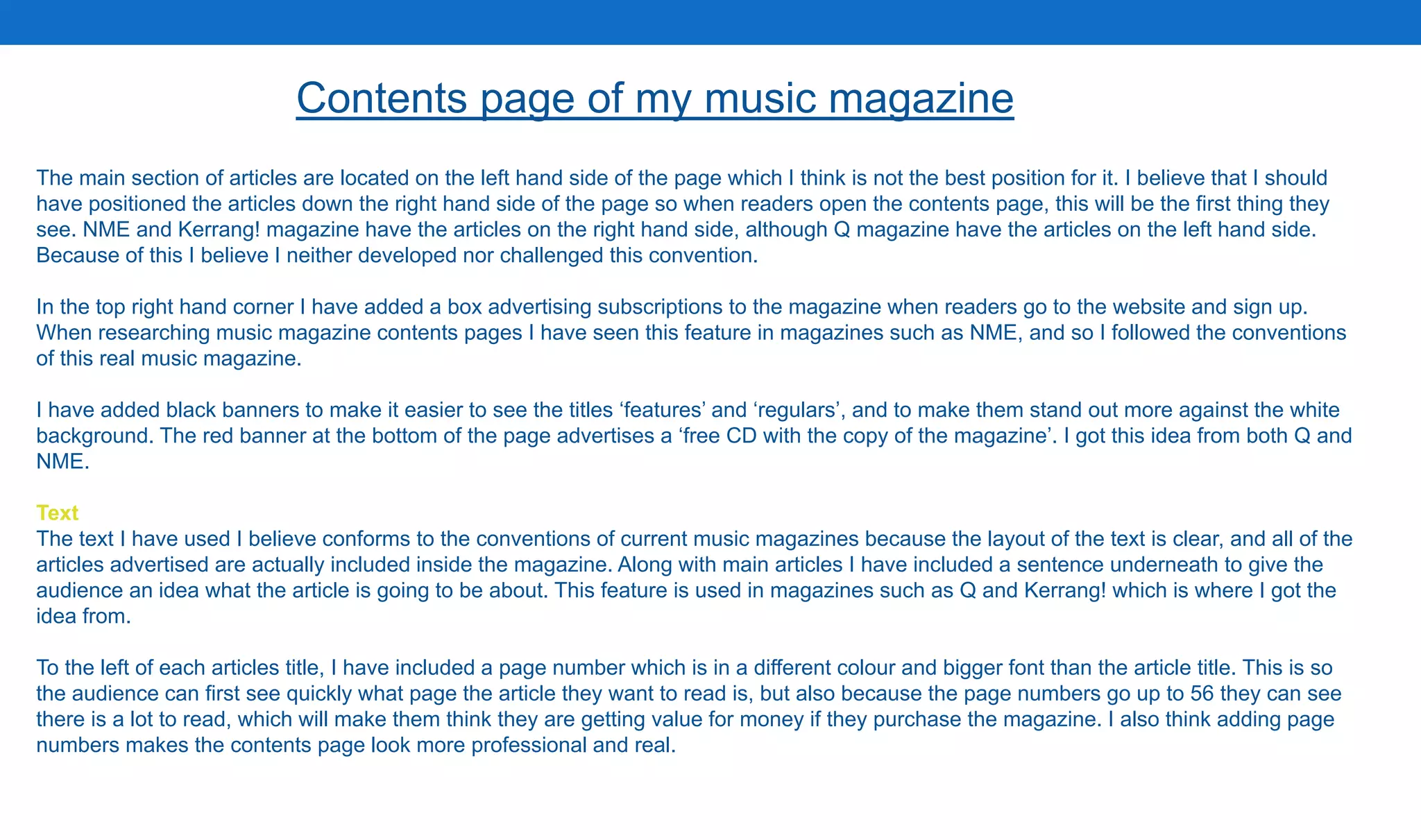 The main section of articles are located on the left hand side of the page which I think is not the best position for it. I believe that I should
have positioned the articles down the right hand side of the page so when readers open the contents page, this will be the first thing they
see. NME and Kerrang! magazine have the articles on the right hand side, although Q magazine have the articles on the left hand side.
Because of this I believe I neither developed nor challenged this convention.
In the top right hand corner I have added a box advertising subscriptions to the magazine when readers go to the website and sign up.
When researching music magazine contents pages I have seen this feature in magazines such as NME, and so I followed the conventions
of this real music magazine.
I have added black banners to make it easier to see the titles ‘features’ and ‘regulars’, and to make them stand out more against the white
background. The red banner at the bottom of the page advertises a ‘free CD with the copy of the magazine’. I got this idea from both Q and
NME.
Text
The text I have used I believe conforms to the conventions of current music magazines because the layout of the text is clear, and all of the
articles advertised are actually included inside the magazine. Along with main articles I have included a sentence underneath to give the
audience an idea what the article is going to be about. This feature is used in magazines such as Q and Kerrang! which is where I got the
idea from.
To the left of each articles title, I have included a page number which is in a different colour and bigger font than the article title. This is so
the audience can first see quickly what page the article they want to read is, but also because the page numbers go up to 56 they can see
there is a lot to read, which will make them think they are getting value for money if they purchase the magazine. I also think adding page
numbers makes the contents page look more professional and real.
Contents page of my music magazine
 