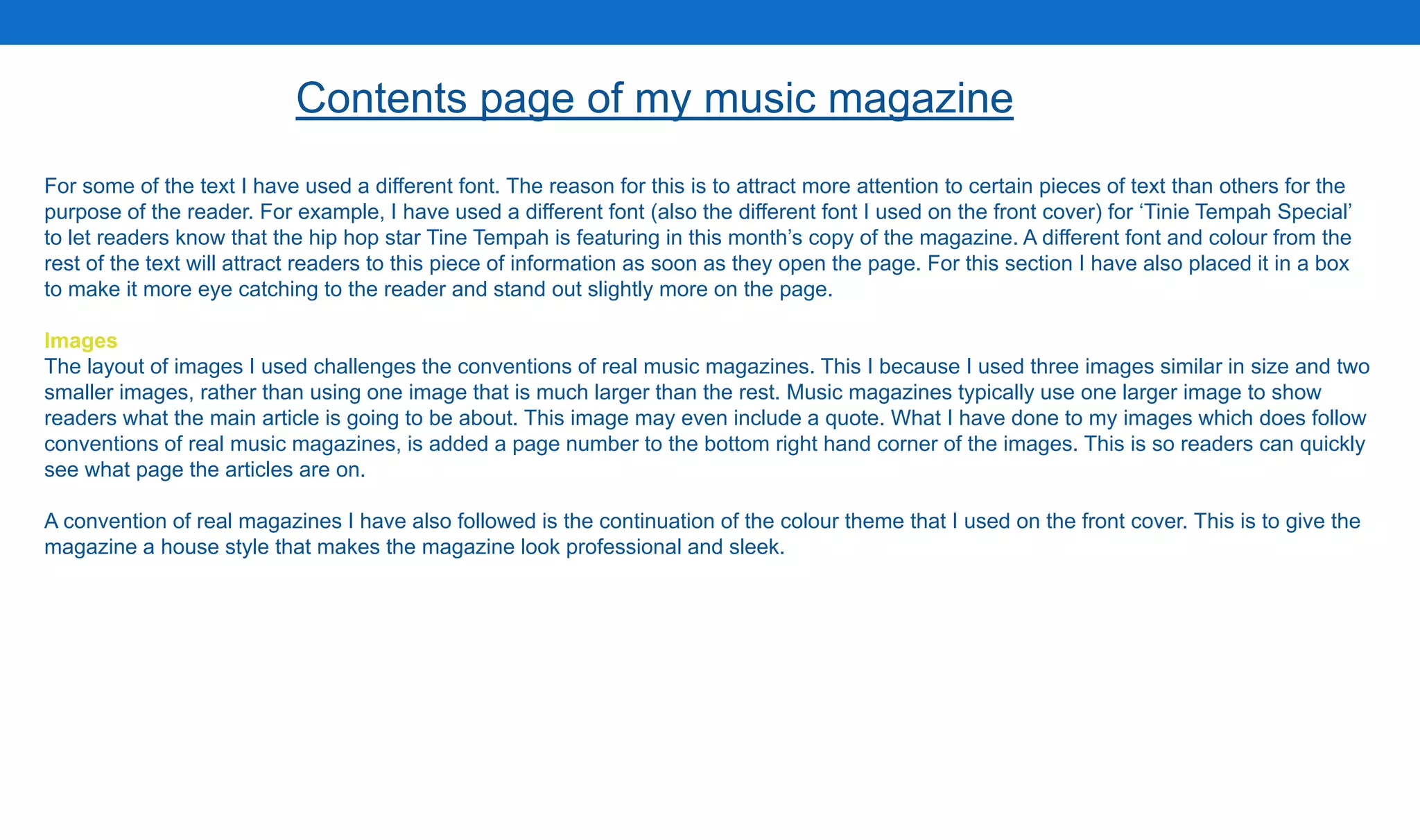 For some of the text I have used a different font. The reason for this is to attract more attention to certain pieces of text than others for the
purpose of the reader. For example, I have used a different font (also the different font I used on the front cover) for ‘Tinie Tempah Special’
to let readers know that the hip hop star Tine Tempah is featuring in this month’s copy of the magazine. A different font and colour from the
rest of the text will attract readers to this piece of information as soon as they open the page. For this section I have also placed it in a box
to make it more eye catching to the reader and stand out slightly more on the page.
Images
The layout of images I used challenges the conventions of real music magazines. This I because I used three images similar in size and two
smaller images, rather than using one image that is much larger than the rest. Music magazines typically use one larger image to show
readers what the main article is going to be about. This image may even include a quote. What I have done to my images which does follow
conventions of real music magazines, is added a page number to the bottom right hand corner of the images. This is so readers can quickly
see what page the articles are on.
A convention of real magazines I have also followed is the continuation of the colour theme that I used on the front cover. This is to give the
magazine a house style that makes the magazine look professional and sleek.
Contents page of my music magazine
 