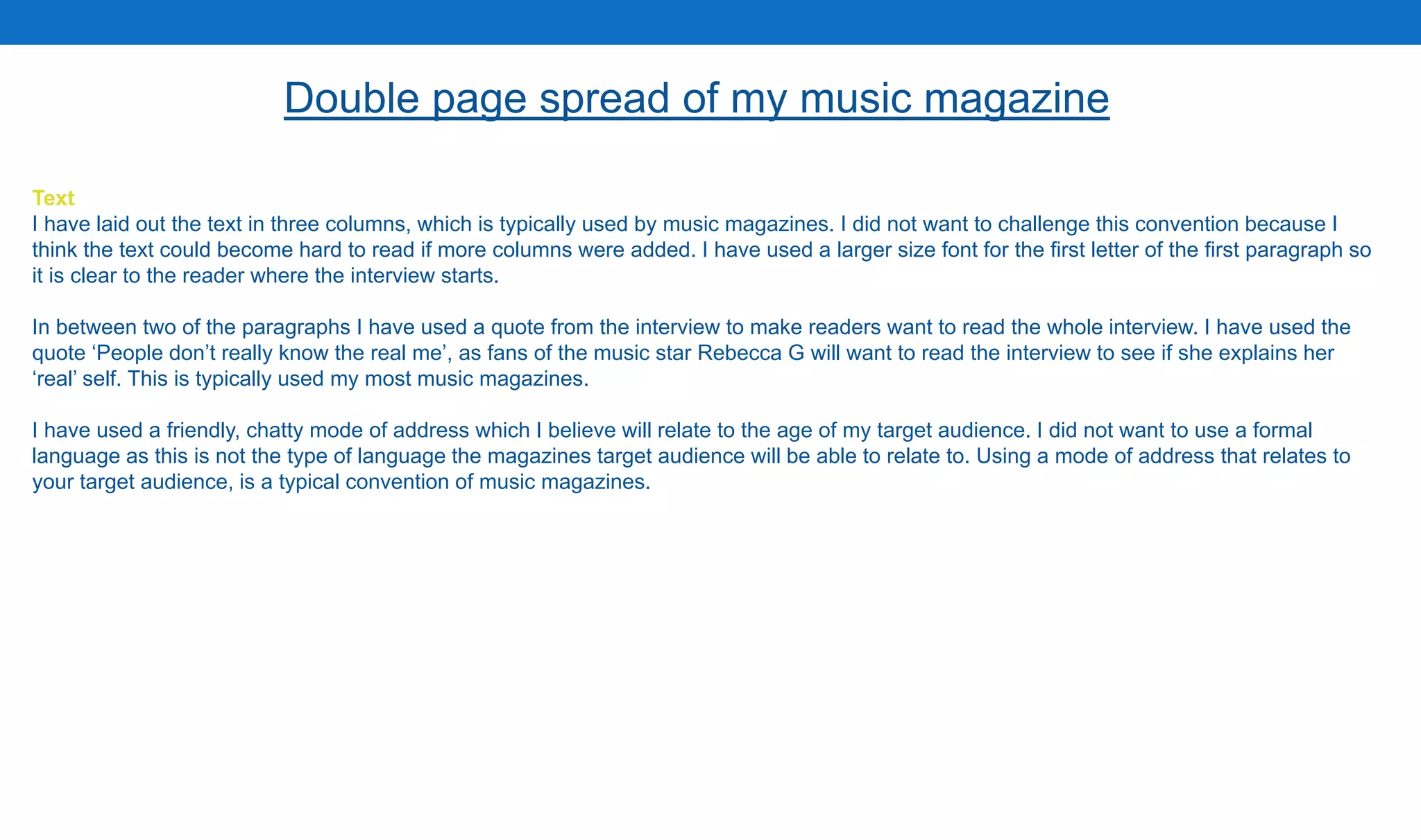 Text
I have laid out the text in three columns, which is typically used by music magazines. I did not want to challenge this convention because I
think the text could become hard to read if more columns were added. I have used a larger size font for the first letter of the first paragraph so
it is clear to the reader where the interview starts.
In between two of the paragraphs I have used a quote from the interview to make readers want to read the whole interview. I have used the
quote ‘People don’t really know the real me’, as fans of the music star Rebecca G will want to read the interview to see if she explains her
‘real’ self. This is typically used my most music magazines.
I have used a friendly, chatty mode of address which I believe will relate to the age of my target audience. I did not want to use a formal
language as this is not the type of language the magazines target audience will be able to relate to. Using a mode of address that relates to
your target audience, is a typical convention of music magazines.
Double page spread of my music magazine
 