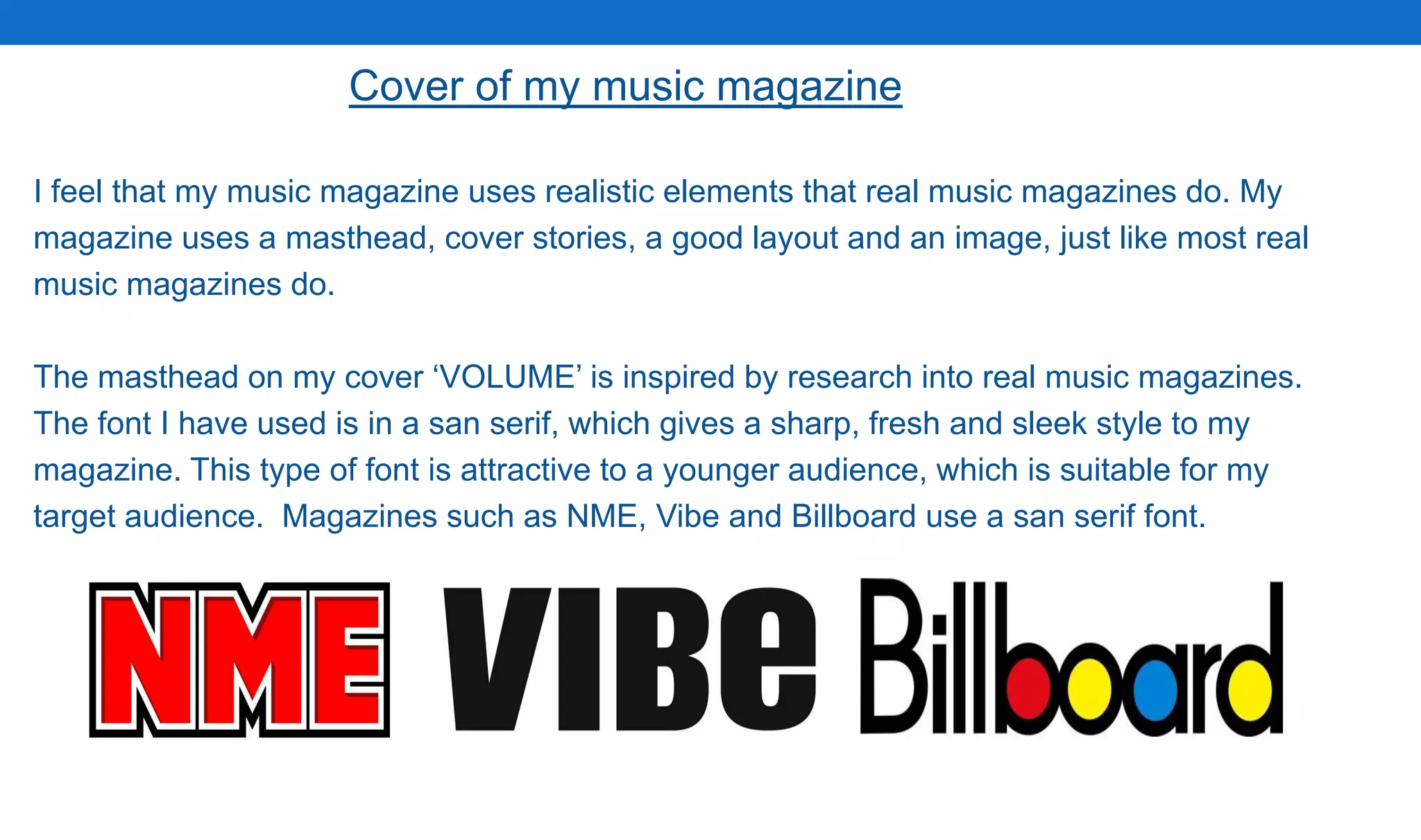 Cover of my music magazine
I feel that my music magazine uses realistic elements that real music magazines do. My
magazine uses a masthead, cover stories, a good layout and an image, just like most real
music magazines do.
The masthead on my cover ‘VOLUME’ is inspired by research into real music magazines.
The font I have used is in a san serif, which gives a sharp, fresh and sleek style to my
magazine. This type of font is attractive to a younger audience, which is suitable for my
target audience. Magazines such as NME, Vibe and Billboard use a san serif font.
 