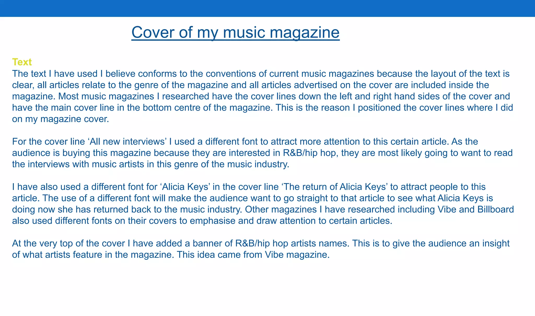 Text
The text I have used I believe conforms to the conventions of current music magazines because the layout of the text is
clear, all articles relate to the genre of the magazine and all articles advertised on the cover are included inside the
magazine. Most music magazines I researched have the cover lines down the left and right hand sides of the cover and
have the main cover line in the bottom centre of the magazine. This is the reason I positioned the cover lines where I did
on my magazine cover.
For the cover line ‘All new interviews’ I used a different font to attract more attention to this certain article. As the
audience is buying this magazine because they are interested in R&B/hip hop, they are most likely going to want to read
the interviews with music artists in this genre of the music industry.
I have also used a different font for ‘Alicia Keys’ in the cover line ‘The return of Alicia Keys’ to attract people to this
article. The use of a different font will make the audience want to go straight to that article to see what Alicia Keys is
doing now she has returned back to the music industry. Other magazines I have researched including Vibe and Billboard
also used different fonts on their covers to emphasise and draw attention to certain articles.
At the very top of the cover I have added a banner of R&B/hip hop artists names. This is to give the audience an insight
of what artists feature in the magazine. This idea came from Vibe magazine.
Cover of my music magazine
 