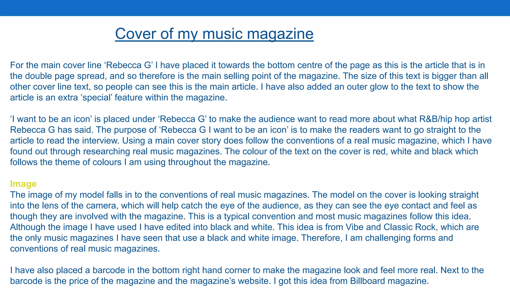 Cover of my music magazine
For the main cover line ‘Rebecca G’ I have placed it towards the bottom centre of the page as this is the article that is in
the double page spread, and so therefore is the main selling point of the magazine. The size of this text is bigger than all
other cover line text, so people can see this is the main article. I have also added an outer glow to the text to show the
article is an extra ‘special’ feature within the magazine.
‘I want to be an icon’ is placed under ‘Rebecca G’ to make the audience want to read more about what R&B/hip hop artist
Rebecca G has said. The purpose of ‘Rebecca G I want to be an icon’ is to make the readers want to go straight to the
article to read the interview. Using a main cover story does follow the conventions of a real music magazine, which I have
found out through researching real music magazines. The colour of the text on the cover is red, white and black which
follows the theme of colours I am using throughout the magazine.
Image
The image of my model falls in to the conventions of real music magazines. The model on the cover is looking straight
into the lens of the camera, which will help catch the eye of the audience, as they can see the eye contact and feel as
though they are involved with the magazine. This is a typical convention and most music magazines follow this idea.
Although the image I have used I have edited into black and white. This idea is from Vibe and Classic Rock, which are
the only music magazines I have seen that use a black and white image. Therefore, I am challenging forms and
conventions of real music magazines.
I have also placed a barcode in the bottom right hand corner to make the magazine look and feel more real. Next to the
barcode is the price of the magazine and the magazine’s website. I got this idea from Billboard magazine.
 