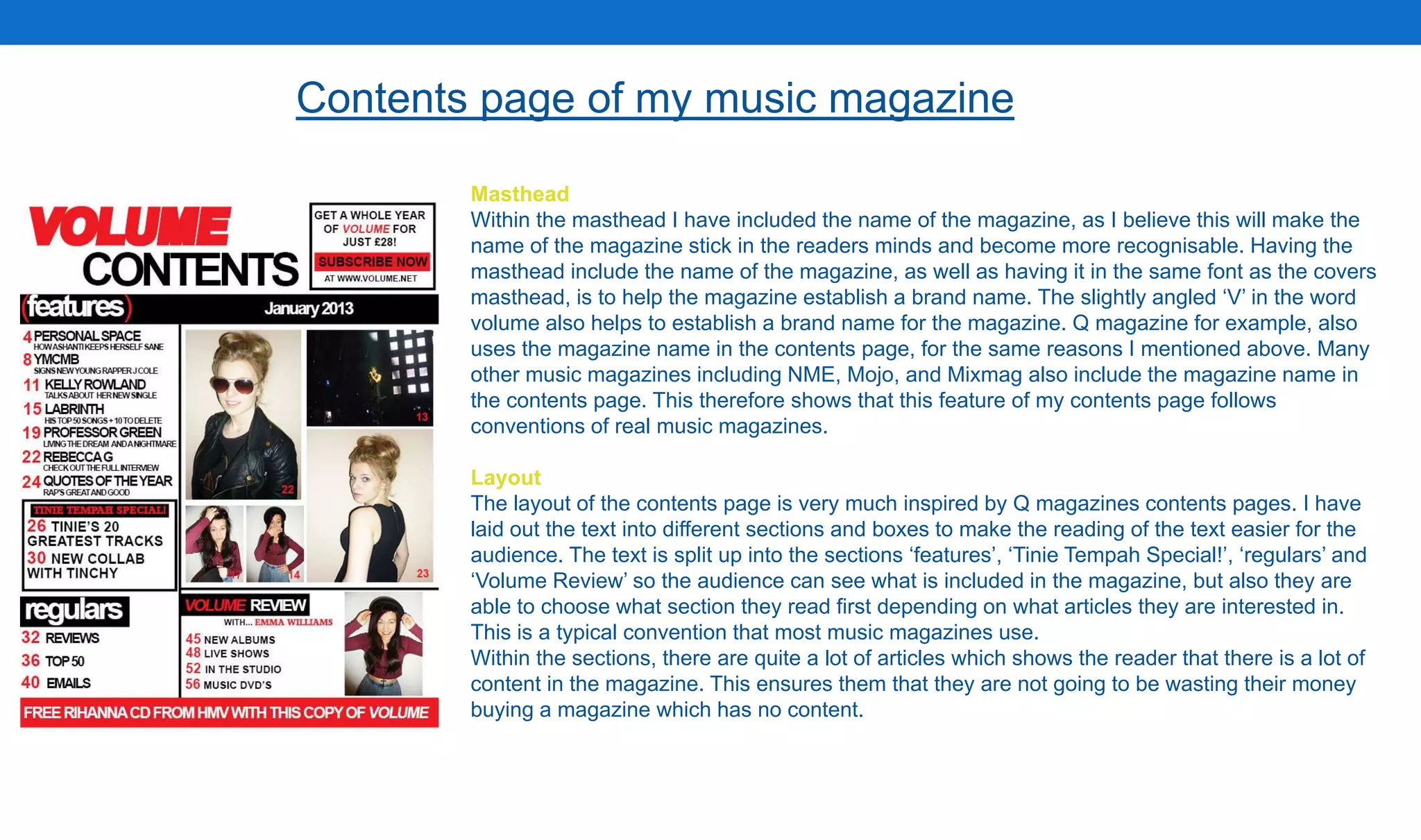 Contents page of my music magazine
Masthead
Within the masthead I have included the name of the magazine, as I believe this will make the
name of the magazine stick in the readers minds and become more recognisable. Having the
masthead include the name of the magazine, as well as having it in the same font as the covers
masthead, is to help the magazine establish a brand name. The slightly angled ‘V’ in the word
volume also helps to establish a brand name for the magazine. Q magazine for example, also
uses the magazine name in the contents page, for the same reasons I mentioned above. Many
other music magazines including NME, Mojo, and Mixmag also include the magazine name in
the contents page. This therefore shows that this feature of my contents page follows
conventions of real music magazines.
Layout
The layout of the contents page is very much inspired by Q magazines contents pages. I have
laid out the text into different sections and boxes to make the reading of the text easier for the
audience. The text is split up into the sections ‘features’, ‘Tinie Tempah Special!’, ‘regulars’ and
‘Volume Review’ so the audience can see what is included in the magazine, but also they are
able to choose what section they read first depending on what articles they are interested in.
This is a typical convention that most music magazines use.
Within the sections, there are quite a lot of articles which shows the reader that there is a lot of
content in the magazine. This ensures them that they are not going to be wasting their money
buying a magazine which has no content.
 