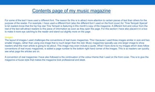 For some of the text I have used a different font. The reason for this is to attract more attention to certain pieces of text than others for the
purpose of the reader. For example, I have used a different font (also the different font I used on the front cover) for ‘Tinie Tempah Special’
to let readers know that the hip hop star Tine Tempah is featuring in this month’s copy of the magazine. A different font and colour from the
rest of the text will attract readers to this piece of information as soon as they open the page. For this section I have also placed it in a box
to make it more eye catching to the reader and stand out slightly more on the page.
Images
The layout of images I used challenges the conventions of real music magazines. This I because I used three images similar in size and two
smaller images, rather than using one image that is much larger than the rest. Music magazines typically use one larger image to show
readers what the main article is going to be about. This image may even include a quote. What I have done to my images which does follow
conventions of real music magazines, is added a page number to the bottom right hand corner of the images. This is so readers can quickly
see what page the articles are on.
A convention of real magazines I have also followed is the continuation of the colour theme that I used on the front cover. This is to give the
magazine a house style that makes the magazine look professional and sleek.
Contents page of my music magazine
 