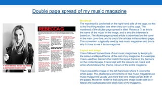 Double page spread of my music magazine
Masthead
The masthead is positioned on the right hand side of the page, so this
is the first thing readers see when they turn to this page. The
masthead of the double page spread is titled ‘Rebecca G’ as this is
the name of the model in the image, and is who the interview is
based on. The double page spread article is advertised on the cover
in the main cover line, and is one of the articles in the contents page.
This convention is typically used by real music magazines and this is
why I chose to use it in my magazine.
Layout and Image
I have followed conventions of real music magazines by keeping to
the colour and layout theme of the rest of my magazine. For example,
I have used two banners that match the layout theme of the banners
on the contents page. I have kept with the colours red, black and
white which follows the theme colours of the entire magazine.
I have placed the image on the left hand side where it covers the
whole page. This challenges conventions of real music magazines as
music magazines usually use more than one image across both of
the pages. However, I believe that using one image works well as it
follows the sophisticated and sleek look of my magazine.
 