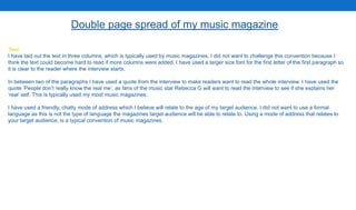 Text
I have laid out the text in three columns, which is typically used by music magazines. I did not want to challenge this convention because I
think the text could become hard to read if more columns were added. I have used a larger size font for the first letter of the first paragraph so
it is clear to the reader where the interview starts.
In between two of the paragraphs I have used a quote from the interview to make readers want to read the whole interview. I have used the
quote ‘People don’t really know the real me’, as fans of the music star Rebecca G will want to read the interview to see if she explains her
‘real’ self. This is typically used my most music magazines.
I have used a friendly, chatty mode of address which I believe will relate to the age of my target audience. I did not want to use a formal
language as this is not the type of language the magazines target audience will be able to relate to. Using a mode of address that relates to
your target audience, is a typical convention of music magazines.
Double page spread of my music magazine
 