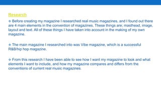 Research
 Before creating my magazine I researched real music magazines, and I found out there
are 4 main elements in the convention of magazines. These things are; masthead, image,
layout and text. All of these things I have taken into account in the making of my own
magazine.
 The main magazine I researched into was Vibe magazine, which is a successful
R&B/hip hop magazine.
 From this research I have been able to see how I want my magazine to look and what
elements I want to include, and how my magazine compares and differs from the
conventions of current real music magazines.
 