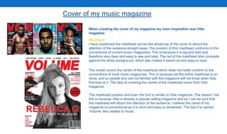 Cover of my music magazine
When creating the cover of my magazine my main inspiration was Vibe
magazine.
Masthead
I have positioned the masthead across the whole top of the cover to attract the
attention of the audience straight away. The position of this masthead conforms to the
conventions of current music magazines. This is because it is big and bold and
therefore very clear and easy to see and read. The red of the masthead also contrasts
against the white background, which also makes it stand out and easy to read.
The model covers the centre of the masthead which does not really conform to the
conventions of most music magazines. This is because not the entire masthead is on
show, and so people who are not familiar with the magazine will not know when they
first look at it. The idea of covering the centre of the masthead came from Vibe
magazine.
The masthead position and even the font is similar to Vibe magazine. The reason I did
this is because Vibe is already a popular selling magazine and so I can be sure that
the masthead will attract the attention of the audience. I believe the name of my
magazine is conventional as it is short and easy to remember. The fact it is named
‘Volume’ also relates to music.
 