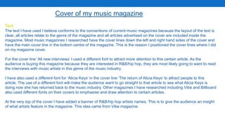 Text
The text I have used I believe conforms to the conventions of current music magazines because the layout of the text is
clear, all articles relate to the genre of the magazine and all articles advertised on the cover are included inside the
magazine. Most music magazines I researched have the cover lines down the left and right hand sides of the cover and
have the main cover line in the bottom centre of the magazine. This is the reason I positioned the cover lines where I did
on my magazine cover.
For the cover line ‘All new interviews’ I used a different font to attract more attention to this certain article. As the
audience is buying this magazine because they are interested in R&B/hip hop, they are most likely going to want to read
the interviews with music artists in this genre of the music industry.
I have also used a different font for ‘Alicia Keys’ in the cover line ‘The return of Alicia Keys’ to attract people to this
article. The use of a different font will make the audience want to go straight to that article to see what Alicia Keys is
doing now she has returned back to the music industry. Other magazines I have researched including Vibe and Billboard
also used different fonts on their covers to emphasise and draw attention to certain articles.
At the very top of the cover I have added a banner of R&B/hip hop artists names. This is to give the audience an insight
of what artists feature in the magazine. This idea came from Vibe magazine.
Cover of my music magazine
 
