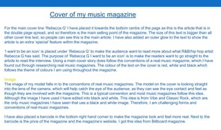 Cover of my music magazine
For the main cover line ‘Rebecca G’ I have placed it towards the bottom centre of the page as this is the article that is in
the double page spread, and so therefore is the main selling point of the magazine. The size of this text is bigger than all
other cover line text, so people can see this is the main article. I have also added an outer glow to the text to show the
article is an extra ‘special’ feature within the magazine.
‘I want to be an icon’ is placed under ‘Rebecca G’ to make the audience want to read more about what R&B/hip hop artist
Rebecca G has said. The purpose of ‘Rebecca G I want to be an icon’ is to make the readers want to go straight to the
article to read the interview. Using a main cover story does follow the conventions of a real music magazine, which I have
found out through researching real music magazines. The colour of the text on the cover is red, white and black which
follows the theme of colours I am using throughout the magazine.
Image
The image of my model falls in to the conventions of real music magazines. The model on the cover is looking straight
into the lens of the camera, which will help catch the eye of the audience, as they can see the eye contact and feel as
though they are involved with the magazine. This is a typical convention and most music magazines follow this idea.
Although the image I have used I have edited into black and white. This idea is from Vibe and Classic Rock, which are
the only music magazines I have seen that use a black and white image. Therefore, I am challenging forms and
conventions of real music magazines.
I have also placed a barcode in the bottom right hand corner to make the magazine look and feel more real. Next to the
barcode is the price of the magazine and the magazine’s website. I got this idea from Billboard magazine.
 