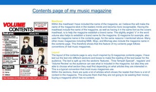 Contents page of my music magazine
Masthead
Within the masthead I have included the name of the magazine, as I believe this will make the
name of the magazine stick in the readers minds and become more recognisable. Having the
masthead include the name of the magazine, as well as having it in the same font as the covers
masthead, is to help the magazine establish a brand name. The slightly angled ‘V’ in the word
volume also helps to establish a brand name for the magazine. Q magazine for example, also
uses the magazine name in the contents page, for the same reasons I mentioned above. Many
other music magazines including NME, Mojo, and Mixmag also include the magazine name in
the contents page. This therefore shows that this feature of my contents page follows
conventions of real music magazines.
Layout
The layout of the contents page is very much inspired by Q magazines contents pages. I have
laid out the text into different sections and boxes to make the reading of the text easier for the
audience. The text is split up into the sections ‘features’, ‘Tinie Tempah Special!’, ‘regulars’ and
‘Volume Review’ so the audience can see what is included in the magazine, but also they are
able to choose what section they read first depending on what articles they are interested in.
This is a typical convention that most music magazines use.
Within the sections, there are quite a lot of articles which shows the reader that there is a lot of
content in the magazine. This ensures them that they are not going to be wasting their money
buying a magazine which has no content.
 