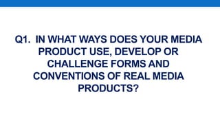 Q1. IN WHAT WAYS DOES YOUR MEDIA
PRODUCT USE, DEVELOP OR
CHALLENGE FORMS AND
CONVENTIONS OF REAL MEDIA
PRODUCTS?
 