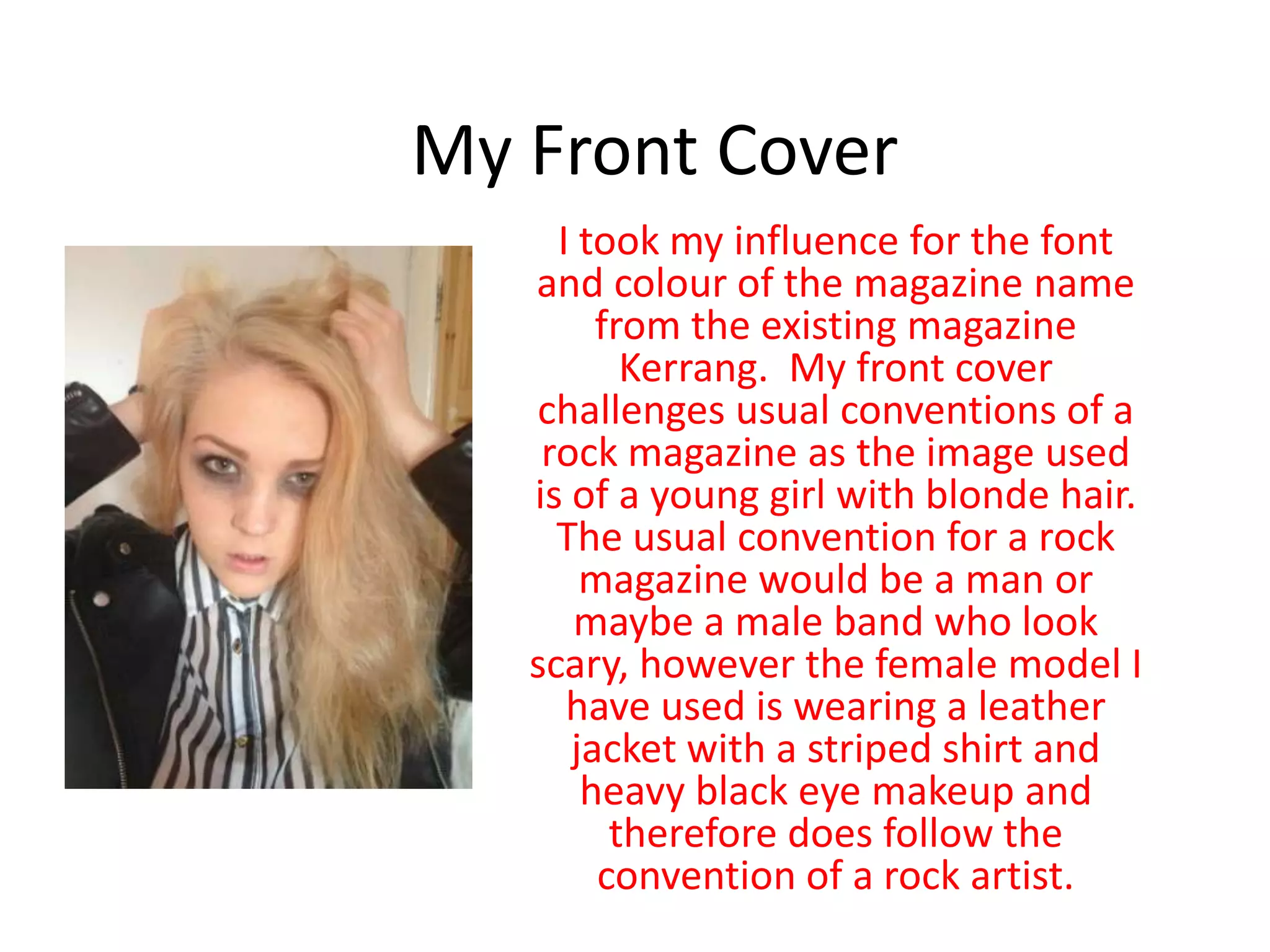 My Front Cover
I took my influence for the font
and colour of the magazine name
from the existing magazine
Kerrang. My front cover
challenges usual conventions of a
rock magazine as the image used
is of a young girl with blonde hair.
The usual convention for a rock
magazine would be a man or
maybe a male band who look
scary, however the female model I
have used is wearing a leather
jacket with a striped shirt and
heavy black eye makeup and
therefore does follow the
convention of a rock artist.
 