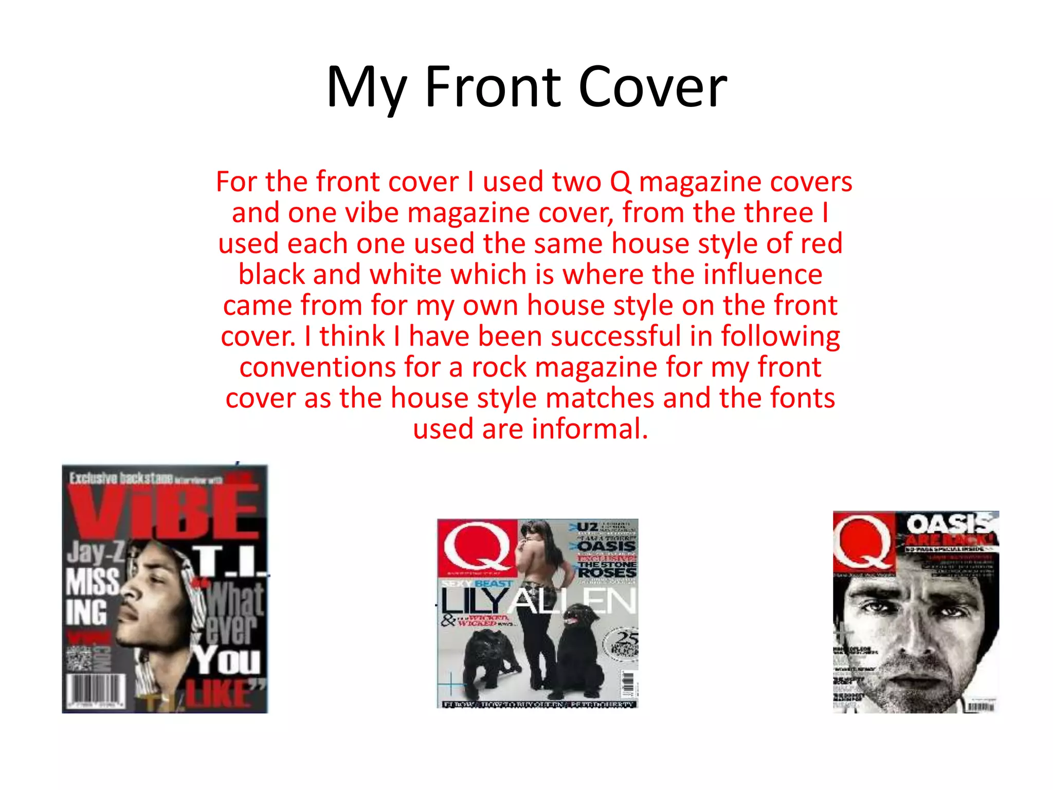 My Front Cover
For the front cover I used two Q magazine covers
and one vibe magazine cover, from the three I
used each one used the same house style of red
black and white which is where the influence
came from for my own house style on the front
cover. I think I have been successful in following
conventions for a rock magazine for my front
cover as the house style matches and the fonts
used are informal.
 