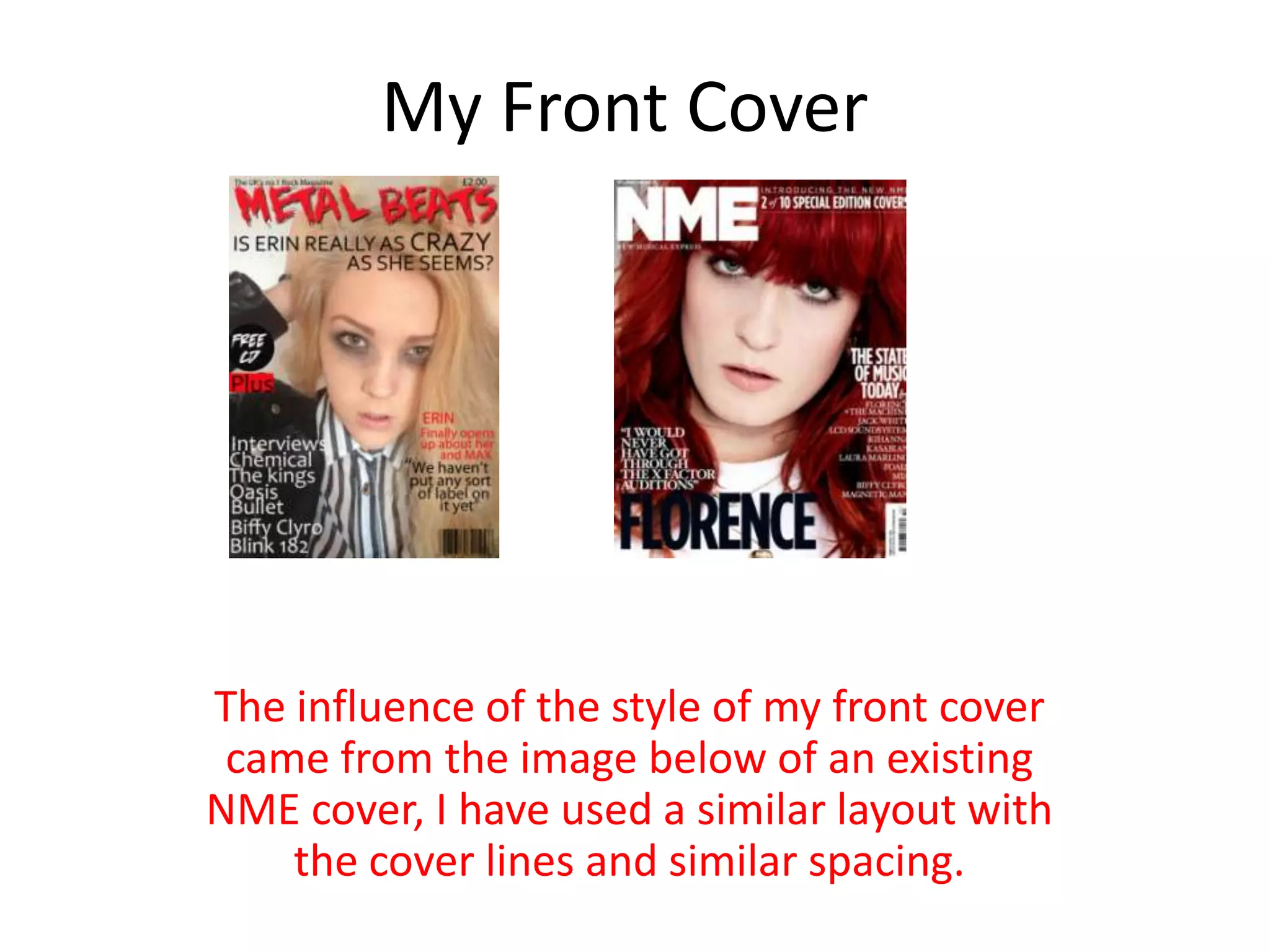 My Front Cover
The influence of the style of my front cover
came from the image below of an existing
NME cover, I have used a similar layout with
the cover lines and similar spacing.
 