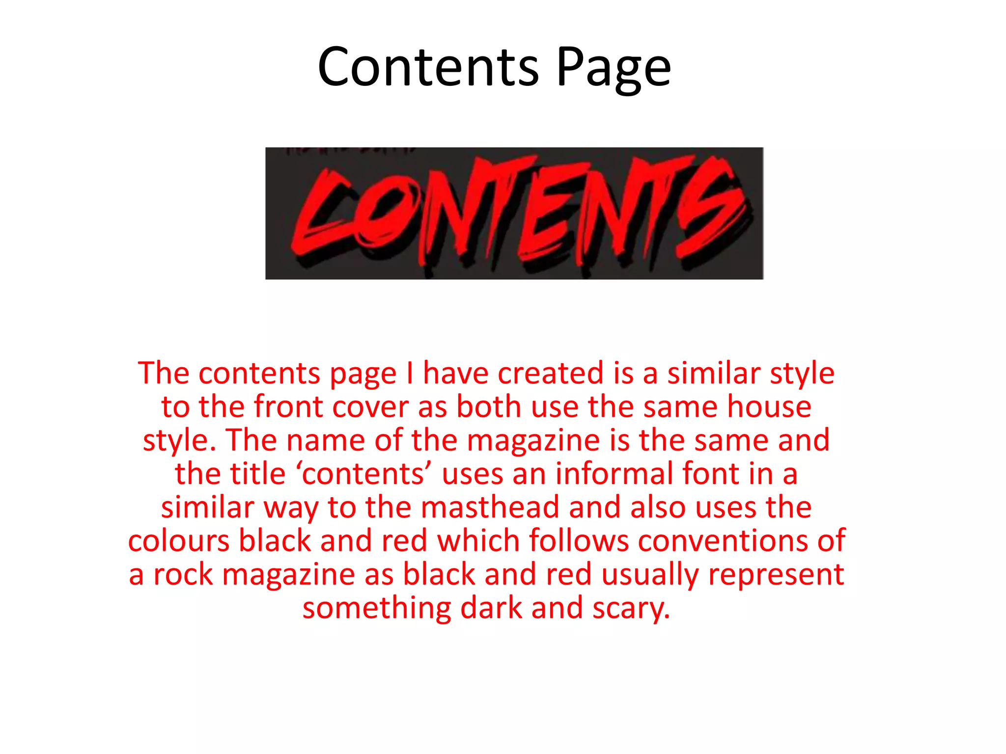Contents Page
The contents page I have created is a similar style
to the front cover as both use the same house
style. The name of the magazine is the same and
the title ‘contents’ uses an informal font in a
similar way to the masthead and also uses the
colours black and red which follows conventions of
a rock magazine as black and red usually represent
something dark and scary.
 