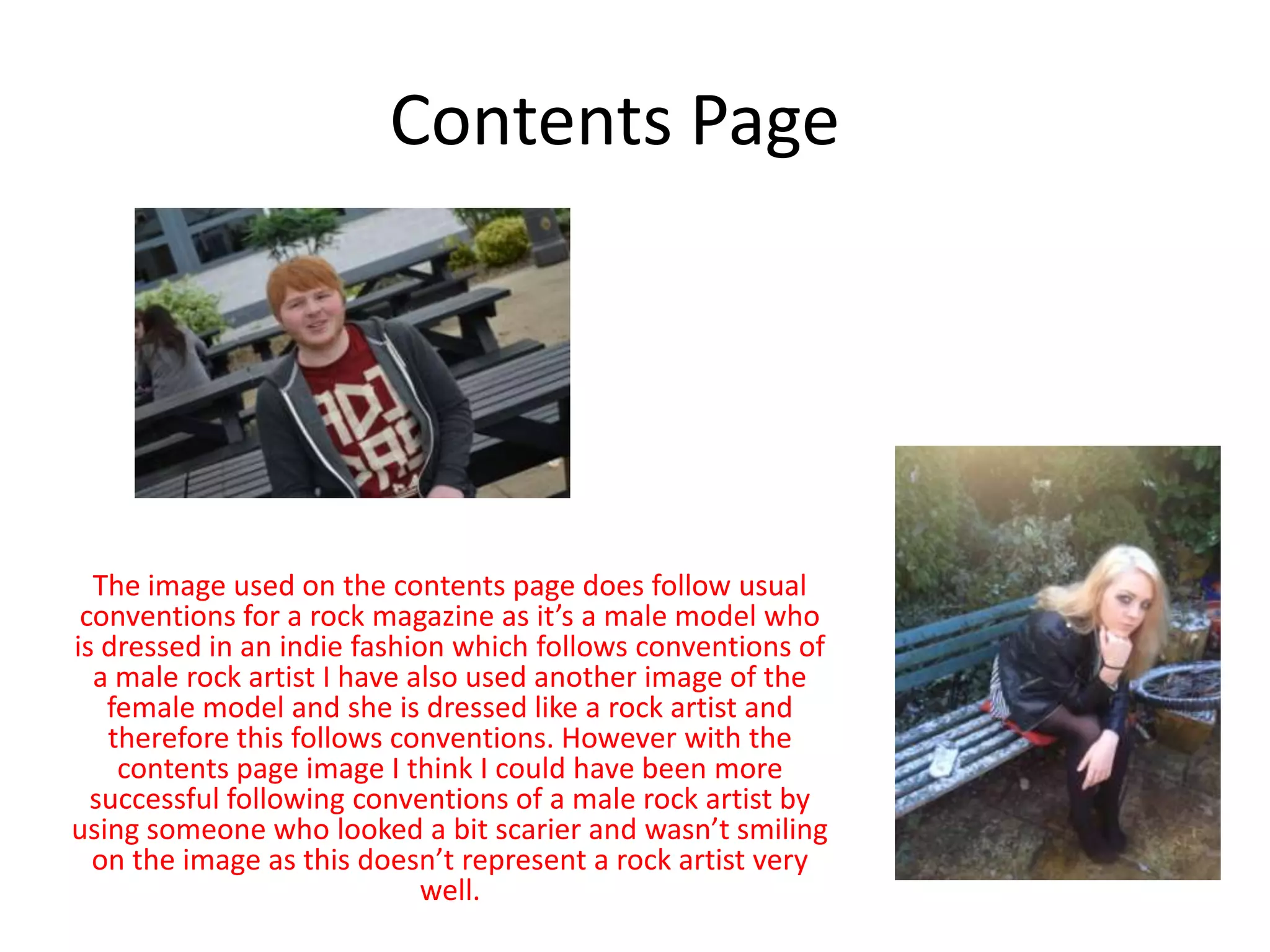 Contents Page
The image used on the contents page does follow usual
conventions for a rock magazine as it’s a male model who
is dressed in an indie fashion which follows conventions of
a male rock artist I have also used another image of the
female model and she is dressed like a rock artist and
therefore this follows conventions. However with the
contents page image I think I could have been more
successful following conventions of a male rock artist by
using someone who looked a bit scarier and wasn’t smiling
on the image as this doesn’t represent a rock artist very
well.
 