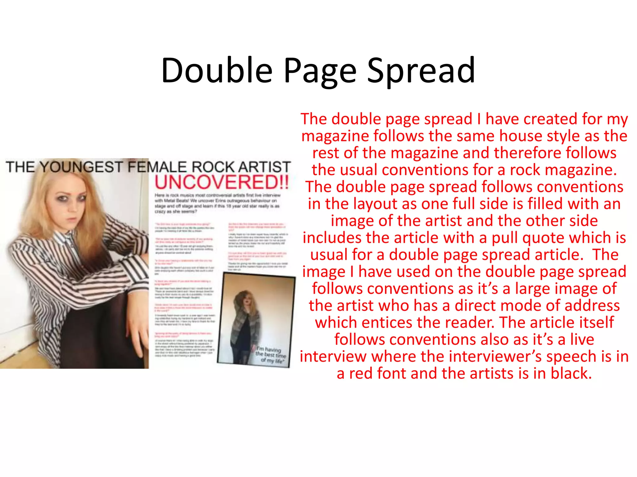 Double Page Spread
The double page spread I have created for my
magazine follows the same house style as the
rest of the magazine and therefore follows
the usual conventions for a rock magazine.
The double page spread follows conventions
in the layout as one full side is filled with an
image of the artist and the other side
includes the article with a pull quote which is
usual for a double page spread article. The
image I have used on the double page spread
follows conventions as it’s a large image of
the artist who has a direct mode of address
which entices the reader. The article itself
follows conventions also as it’s a live
interview where the interviewer’s speech is in
a red font and the artists is in black.
 