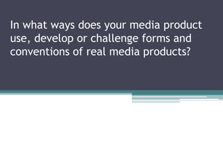 In what ways does your media product
use, develop or challenge forms and
conventions of real media products?
 