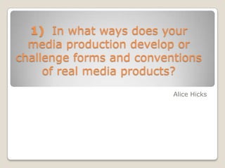 1) In what ways does your
media production develop or
challenge forms and conventions
of real media products?
Alice Hicks
 