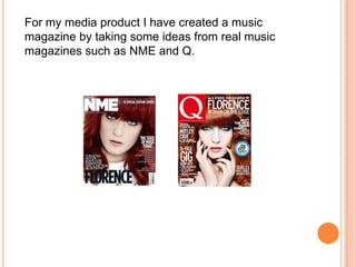 For my media product I have created a music
magazine by taking some ideas from real music
magazines such as NME and Q.
 