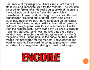 For the title of my magazine I have used a font that will
stand out and is easy to read for the readers. The font can
be used for formal and informal purposes which relates to
the audience that I want to focus this on which is
mainstream. I have used pure bright red as from the real
products that I looked on used red I have also used a
black bold outline. At first, I have struggled on the colour
scheme that I want for my masthead from either green or
red but I thought green was for niche audiences. Unlike
from the real product, I have made my E’s italic in order to
make this stand out and I wanted to create the unique
point of how the audiences will recognise such as the Q
magazine, their unique point is the curve on the Q which
makes this noticeable for the readers. I have chosen the
word ‘encore’ as it’s a word for songs to play again which
indicates of my magazine relating to music and songs.
 
