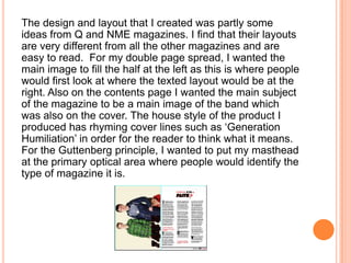 The design and layout that I created was partly some
ideas from Q and NME magazines. I find that their layouts
are very different from all the other magazines and are
easy to read. For my double page spread, I wanted the
main image to fill the half at the left as this is where people
would first look at where the texted layout would be at the
right. Also on the contents page I wanted the main subject
of the magazine to be a main image of the band which
was also on the cover. The house style of the product I
produced has rhyming cover lines such as ‘Generation
Humiliation’ in order for the reader to think what it means.
For the Guttenberg principle, I wanted to put my masthead
at the primary optical area where people would identify the
type of magazine it is.
 