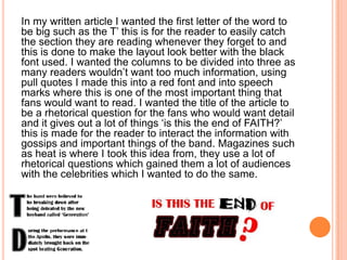 In my written article I wanted the first letter of the word to
be big such as the T’ this is for the reader to easily catch
the section they are reading whenever they forget to and
this is done to make the layout look better with the black
font used. I wanted the columns to be divided into three as
many readers wouldn’t want too much information, using
pull quotes I made this into a red font and into speech
marks where this is one of the most important thing that
fans would want to read. I wanted the title of the article to
be a rhetorical question for the fans who would want detail
and it gives out a lot of things ‘is this the end of FAITH?’
this is made for the reader to interact the information with
gossips and important things of the band. Magazines such
as heat is where I took this idea from, they use a lot of
rhetorical questions which gained them a lot of audiences
with the celebrities which I wanted to do the same.
 