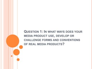 QUESTION 1: IN WHAT WAYS DOES YOUR
MEDIA PRODUCT USE, DEVELOP OR
CHALLENGE FORMS AND CONVENTIONS
OF REAL MEDIA PRODUCTS?
 