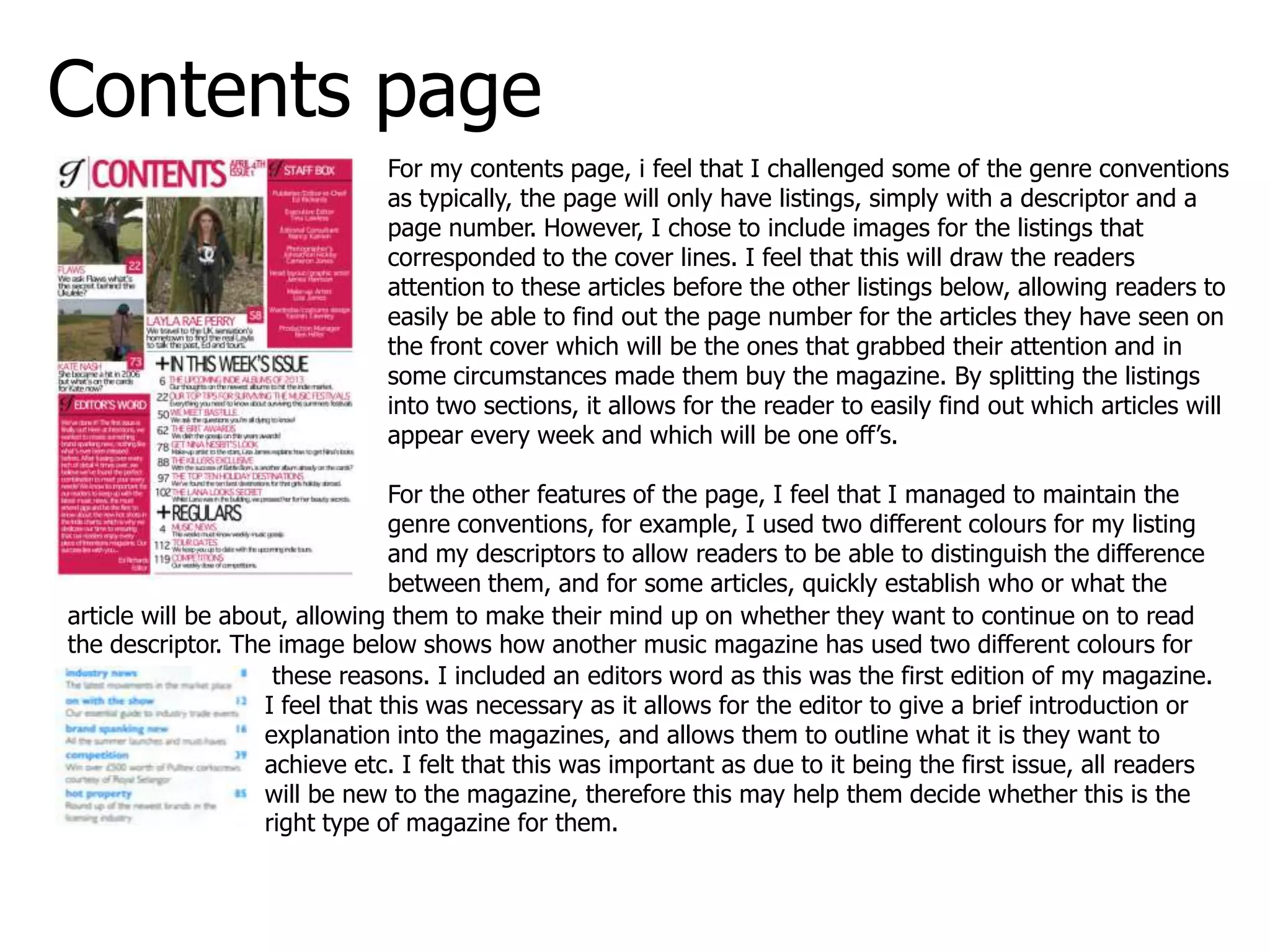 Contents page
For my contents page, i feel that I challenged some of the genre conventions
as typically, the page will only have listings, simply with a descriptor and a
page number. However, I chose to include images for the listings that
corresponded to the cover lines. I feel that this will draw the readers
attention to these articles before the other listings below, allowing readers to
easily be able to find out the page number for the articles they have seen on
the front cover which will be the ones that grabbed their attention and in
some circumstances made them buy the magazine. By splitting the listings
into two sections, it allows for the reader to easily find out which articles will
appear every week and which will be one off’s.
For the other features of the page, I feel that I managed to maintain the
genre conventions, for example, I used two different colours for my listing
and my descriptors to allow readers to be able to distinguish the difference
between them, and for some articles, quickly establish who or what the
article will be about, allowing them to make their mind up on whether they want to continue on to read
the descriptor. The image below shows how another music magazine has used two different colours for
these reasons. I included an editors word as this was the first edition of my magazine.
I feel that this was necessary as it allows for the editor to give a brief introduction or
explanation into the magazines, and allows them to outline what it is they want to
achieve etc. I felt that this was important as due to it being the first issue, all readers
will be new to the magazine, therefore this may help them decide whether this is the
right type of magazine for them.
 
