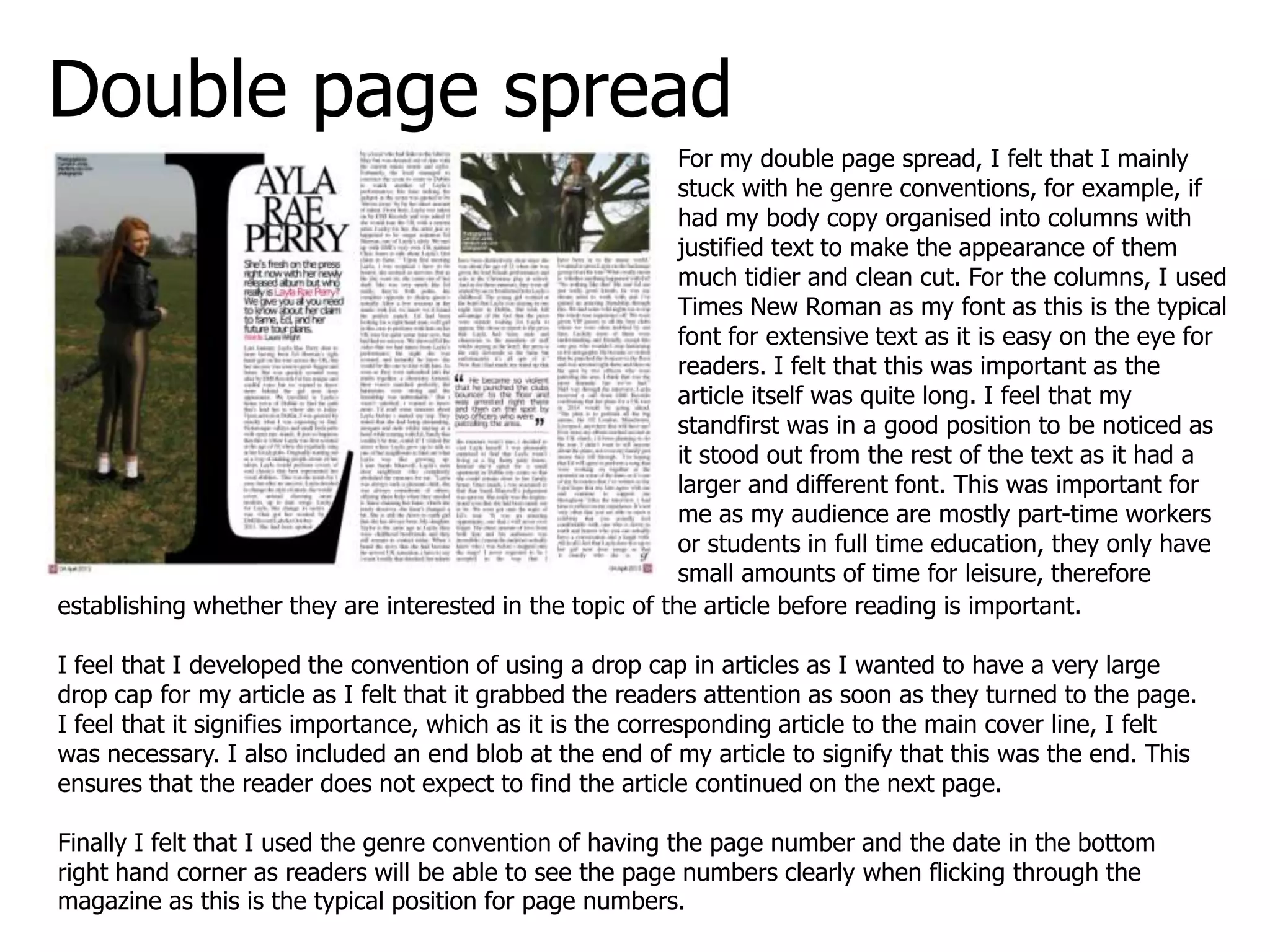 Double page spread
For my double page spread, I felt that I mainly
stuck with he genre conventions, for example, if
had my body copy organised into columns with
justified text to make the appearance of them
much tidier and clean cut. For the columns, I used
Times New Roman as my font as this is the typical
font for extensive text as it is easy on the eye for
readers. I felt that this was important as the
article itself was quite long. I feel that my
standfirst was in a good position to be noticed as
it stood out from the rest of the text as it had a
larger and different font. This was important for
me as my audience are mostly part-time workers
or students in full time education, they only have
small amounts of time for leisure, therefore
establishing whether they are interested in the topic of the article before reading is important.
I feel that I developed the convention of using a drop cap in articles as I wanted to have a very large
drop cap for my article as I felt that it grabbed the readers attention as soon as they turned to the page.
I feel that it signifies importance, which as it is the corresponding article to the main cover line, I felt
was necessary. I also included an end blob at the end of my article to signify that this was the end. This
ensures that the reader does not expect to find the article continued on the next page.
Finally I felt that I used the genre convention of having the page number and the date in the bottom
right hand corner as readers will be able to see the page numbers clearly when flicking through the
magazine as this is the typical position for page numbers.
 