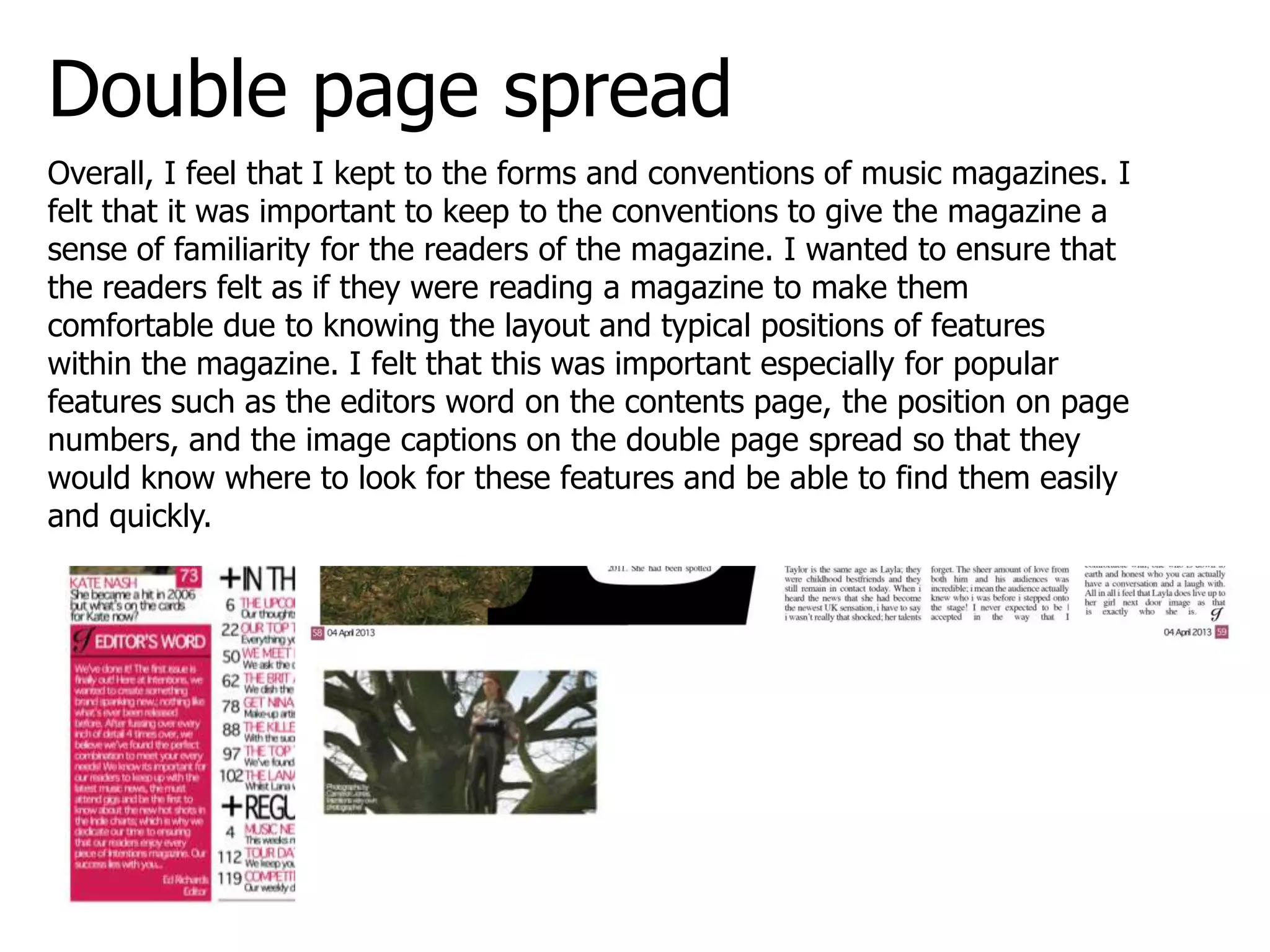 Double page spread
Overall, I feel that I kept to the forms and conventions of music magazines. I
felt that it was important to keep to the conventions to give the magazine a
sense of familiarity for the readers of the magazine. I wanted to ensure that
the readers felt as if they were reading a magazine to make them
comfortable due to knowing the layout and typical positions of features
within the magazine. I felt that this was important especially for popular
features such as the editors word on the contents page, the position on page
numbers, and the image captions on the double page spread so that they
would know where to look for these features and be able to find them easily
and quickly.
 