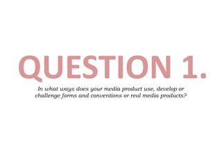 QUESTION 1.In what ways does your media product use, develop or
challenge forms and conventions or real media products?
 