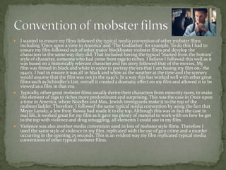 I wanted to ensure my films followed the typical media convention of other mobster films
including ‘Once upon a time in America’ and ‘The Godfather’ for example. To do this I had to
ensure my film followed suit of other major blockbuster mobster films and develop the
characters in the same way they did. That included having the typical ‘Started from the bottom’
style of character, someone who had come from rags to riches. I believe I followed this well as it
was based on a historically relevant character and his story followed that of the movies. My
film was filmed in black and white in order to portray the era that I am basing my film on- the
1940’s. I had to ensure it was all in black and white as the weather at the time and the scenery
would assume that the film was not in the 1940’s. In a way this has worked well with other great
films such as Schindler’s List, overall it created a dramatic effect on my film and allowed it to be
viewed as a film in that era.
 Typically, other great mobster films usually derive their characters from minority races, to make
the element of rags to riches more predominant and surprising. This was the case in Once upon
a time in America, where Noodles and Max, Jewish immigrants make it to the top of the
mobster ladder. Therefore, I followed the same typical media convention by using the fact that
Meyer Lansky, a Jew from Russia had made it to the top. Although this was in fact the case in
real life, it worked great for my film as it gave me plenty of material to work with on how he got
to the top with violence and drug smuggling, all elements I could use in my film.
 Violence was also another media convention used in lots of mobster style films. Therefore I
used the same style of violence in my film, replicated with the use of gun crime and a murder
occurring in the opening 25 seconds. This is an evident way my film replicated typical media
conventions of other typical mobster films.
 