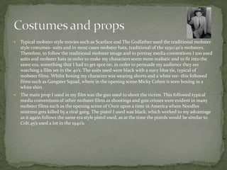  Typical mobster style movies such as Scarface and The Godfather used the traditional mobster
style costumes- suits and in most cases mobster hats, traditional of the 1930/40’s mobsters.
Therefore, to follow the traditional mobster image and to portray media conventions I too used
suits and mobster hats in order to make my characters seem more realistic and to fit into the
same era, something that I had to get spot on, in order to persuade my audience they are
watching a film set in the 40’s. The suits used were black with a navy blue tie, typical of
mobster films. Whilst boxing my character was wearing shorts and a white tee- this followed
films such as Gangster Squad, where in the opening scene Micky Cohen is seen boxing in a
white shirt.
 The main prop I used in my film was the gun used to shoot the victim. This followed typical
media conventions of other mobster films as shootings and gun crimes were evident in many
mobster films such as the opening scene of Once upon a time in America where Noodles
mistress gets killed by a rival gang. The pistol I used was black, which worked to my advantage
as it again follows the same era style pistol used, as at the time the pistols would be similar to
Colt.45’s used a lot in the 1940’s.
 