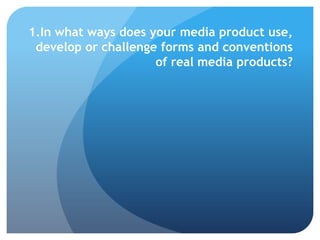 1.In what ways does your media product use,
develop or challenge forms and conventions
of real media products?
 