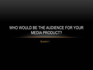 Question 1
WHO WOULD BE THE AUDIENCE FOR YOUR
MEDIA PRODUCT?
 