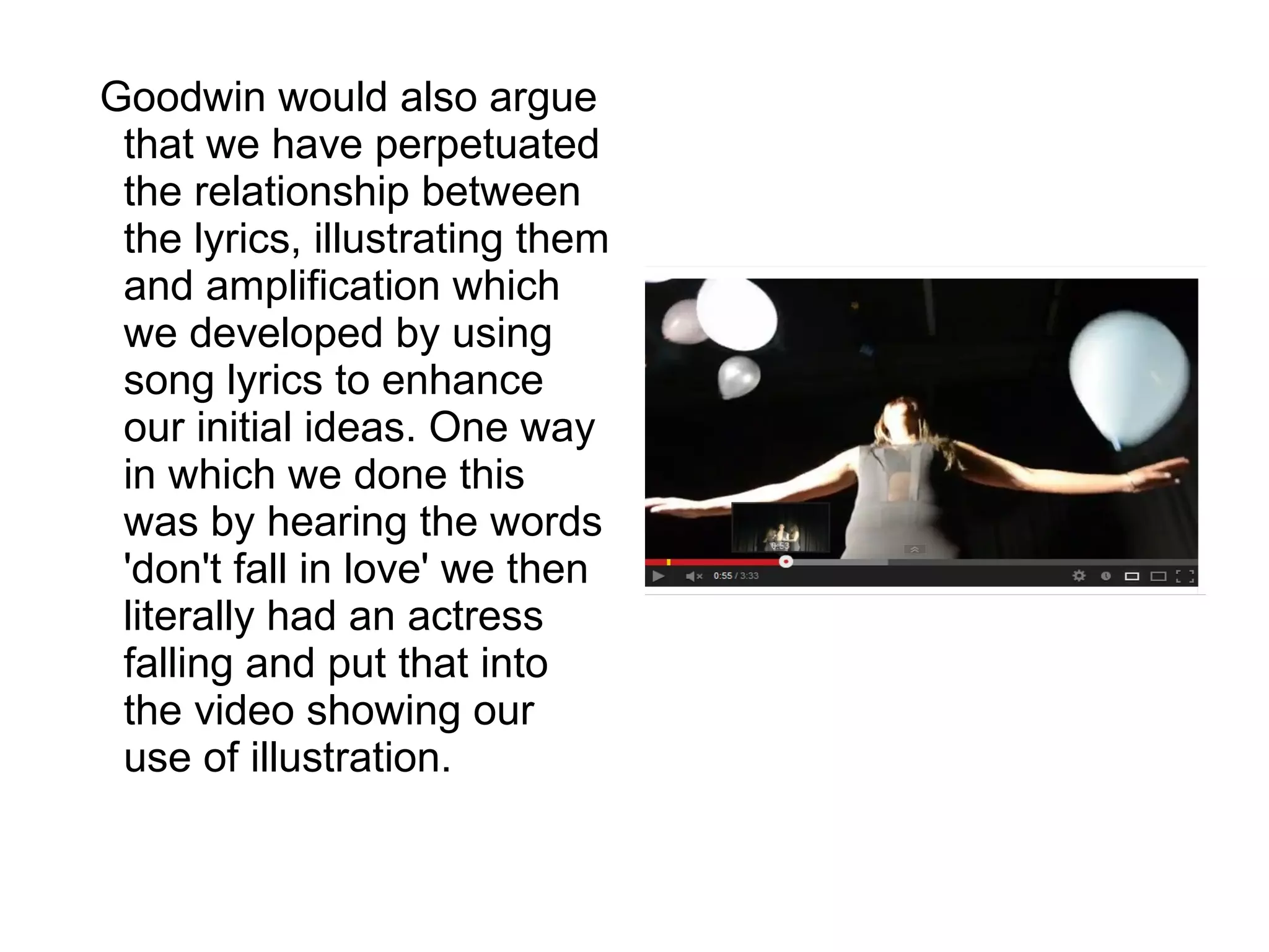 Goodwin would also argue
that we have perpetuated
the relationship between
the lyrics, illustrating them
and amplification which
we developed by using
song lyrics to enhance
our initial ideas. One way
in which we done this
was by hearing the words
'don't fall in love' we then
literally had an actress
falling and put that into
the video showing our
use of illustration.
 