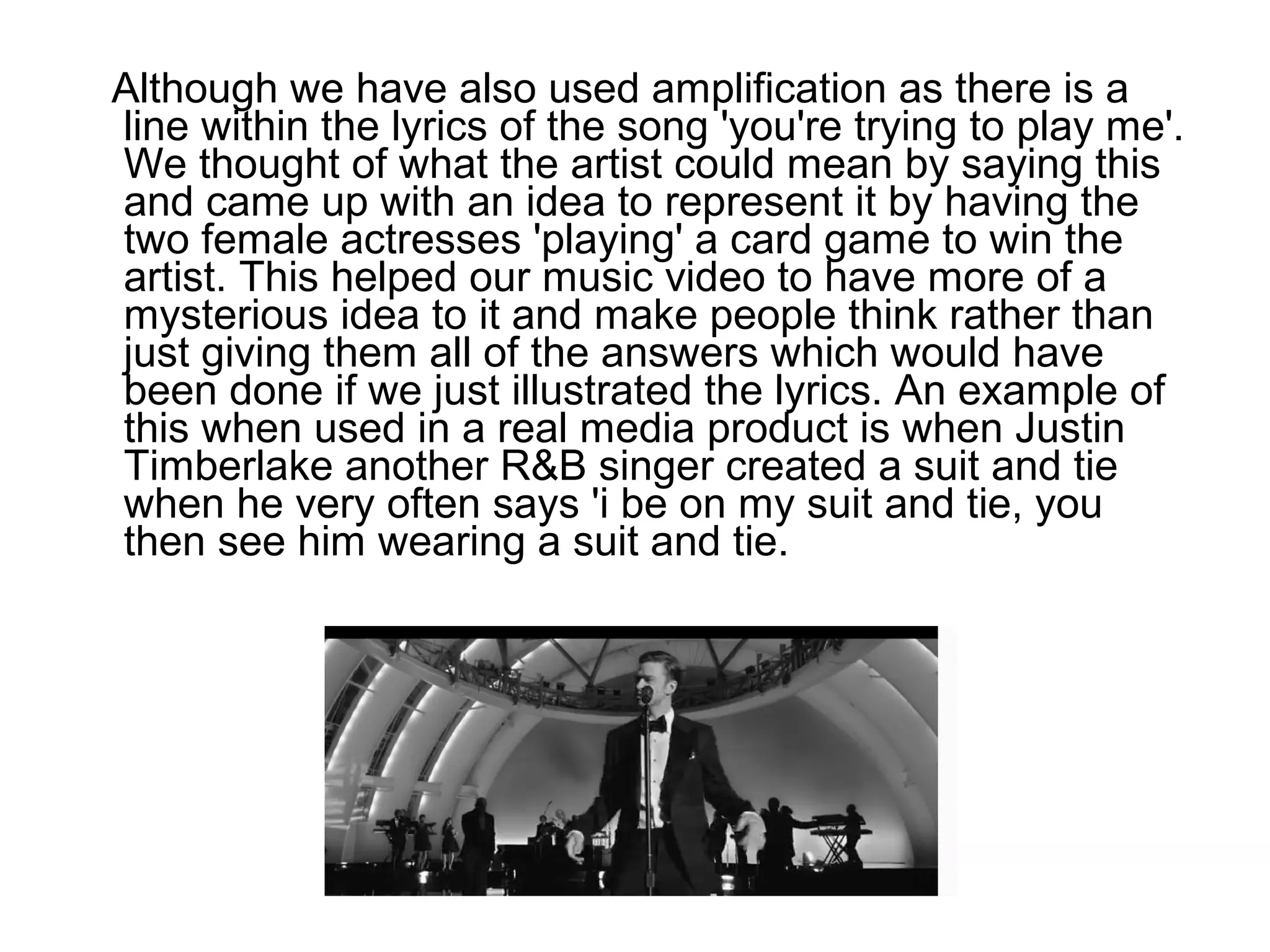 Although we have also used amplification as there is a
line within the lyrics of the song 'you're trying to play me'.
We thought of what the artist could mean by saying this
and came up with an idea to represent it by having the
two female actresses 'playing' a card game to win the
artist. This helped our music video to have more of a
mysterious idea to it and make people think rather than
just giving them all of the answers which would have
been done if we just illustrated the lyrics. An example of
this when used in a real media product is when Justin
Timberlake another R&B singer created a suit and tie
when he very often says 'i be on my suit and tie, you
then see him wearing a suit and tie.
 