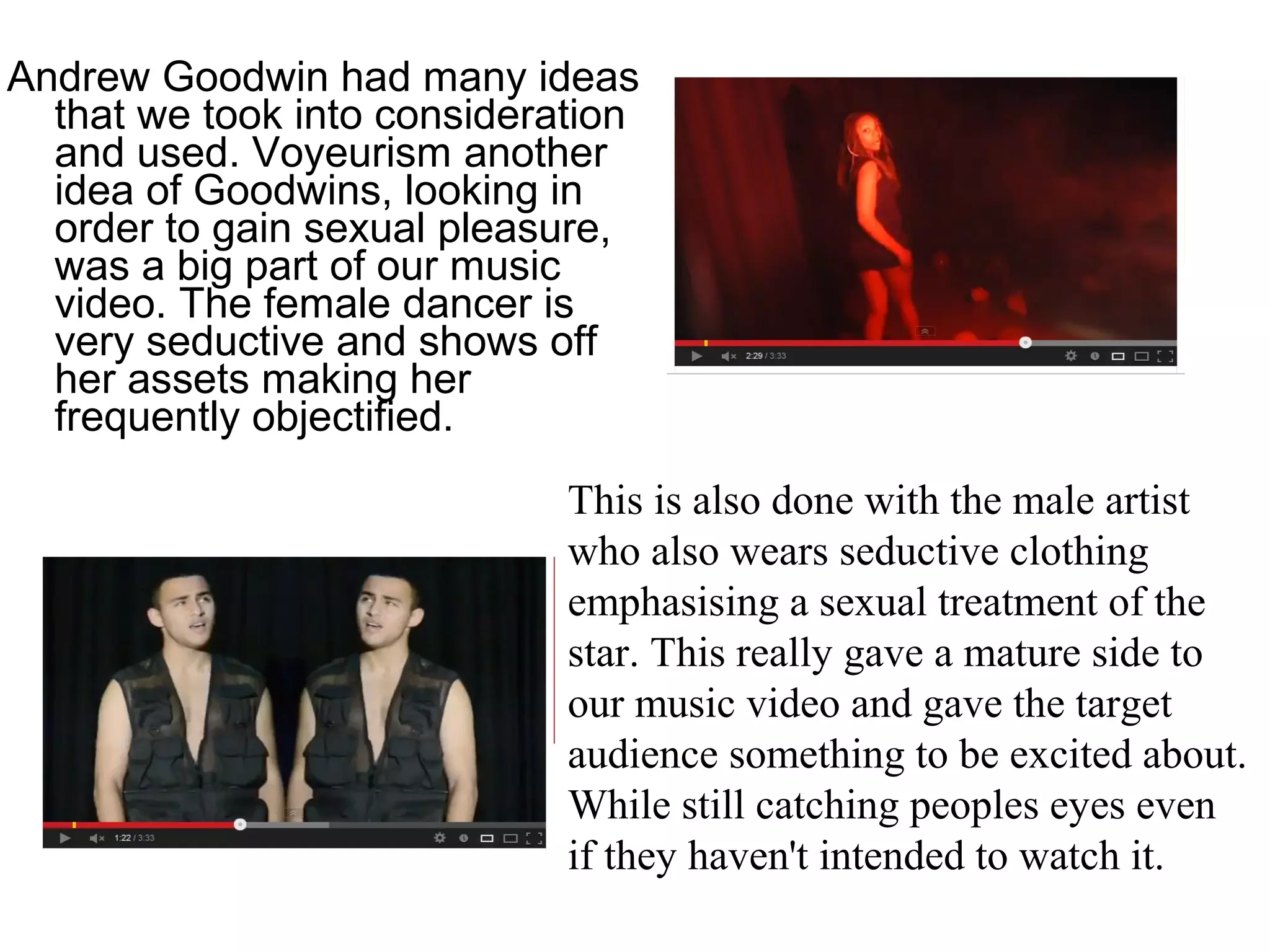 Andrew Goodwin had many ideas
that we took into consideration
and used. Voyeurism another
idea of Goodwins, looking in
order to gain sexual pleasure,
was a big part of our music
video. The female dancer is
very seductive and shows off
her assets making her
frequently objectified.
This is also done with the male artist
who also wears seductive clothing
emphasising a sexual treatment of the
star. This really gave a mature side to
our music video and gave the target
audience something to be excited about.
While still catching peoples eyes even
if they haven't intended to watch it.
 