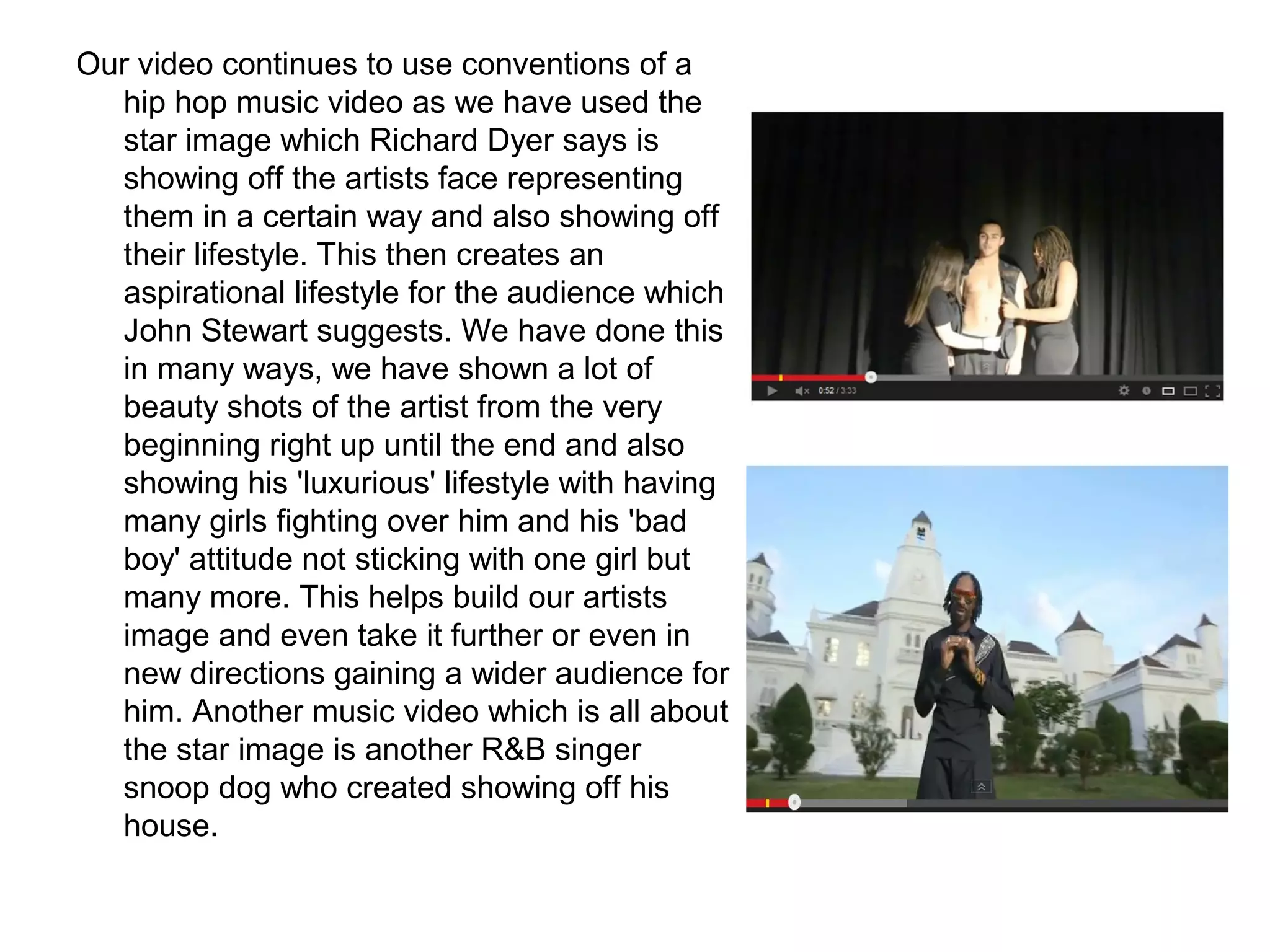 Our video continues to use conventions of a
hip hop music video as we have used the
star image which Richard Dyer says is
showing off the artists face representing
them in a certain way and also showing off
their lifestyle. This then creates an
aspirational lifestyle for the audience which
John Stewart suggests. We have done this
in many ways, we have shown a lot of
beauty shots of the artist from the very
beginning right up until the end and also
showing his 'luxurious' lifestyle with having
many girls fighting over him and his 'bad
boy' attitude not sticking with one girl but
many more. This helps build our artists
image and even take it further or even in
new directions gaining a wider audience for
him. Another music video which is all about
the star image is another R&B singer
snoop dog who created showing off his
house.
 