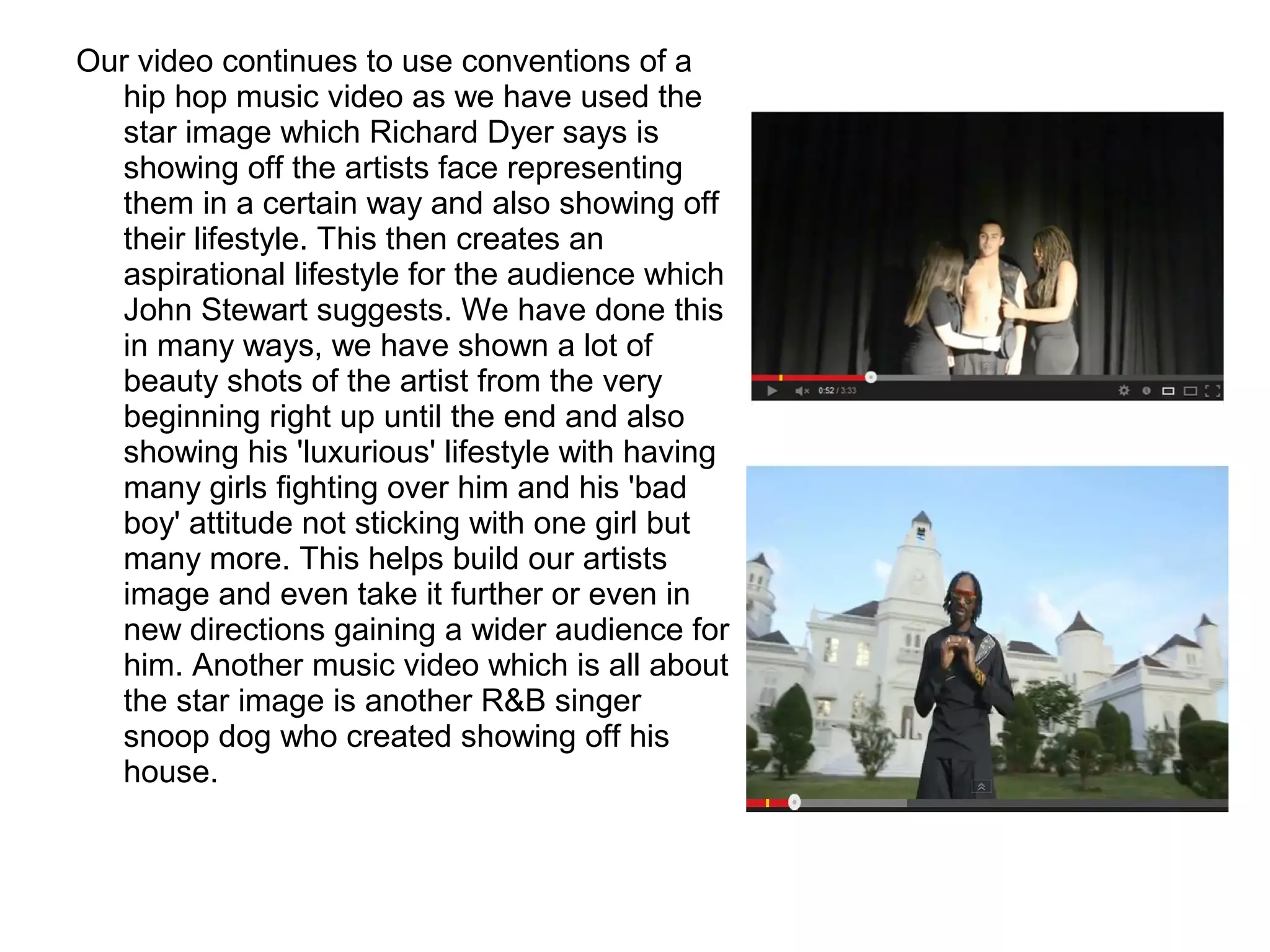 Our video continues to use conventions of a
hip hop music video as we have used the
star image which Richard Dyer says is
showing off the artists face representing
them in a certain way and also showing off
their lifestyle. This then creates an
aspirational lifestyle for the audience which
John Stewart suggests. We have done this
in many ways, we have shown a lot of
beauty shots of the artist from the very
beginning right up until the end and also
showing his 'luxurious' lifestyle with having
many girls fighting over him and his 'bad
boy' attitude not sticking with one girl but
many more. This helps build our artists
image and even take it further or even in
new directions gaining a wider audience for
him. Another music video which is all about
the star image is another R&B singer
snoop dog who created showing off his
house.
 