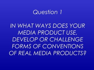 Question 1
IN WHAT WAYS DOES YOUR
MEDIA PRODUCT USE,
DEVELOP OR CHALLENGE
FORMS OF CONVENTIONS
OF REAL MEDIA PRODUCTS?
 